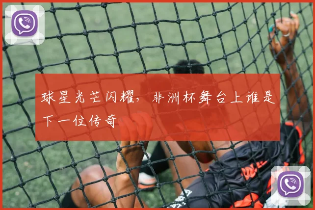 球星光芒闪耀,非洲杯舞台上谁是下一位传奇