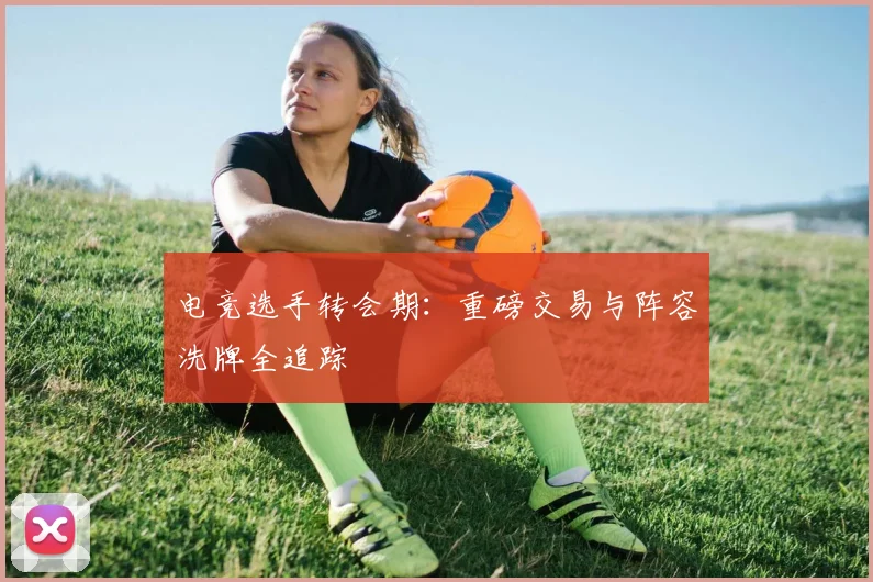 电竞选手转会期：重磅交易与阵容洗牌全追踪