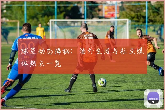 球星动态揭秘:场外生活与社交媒体热点一览