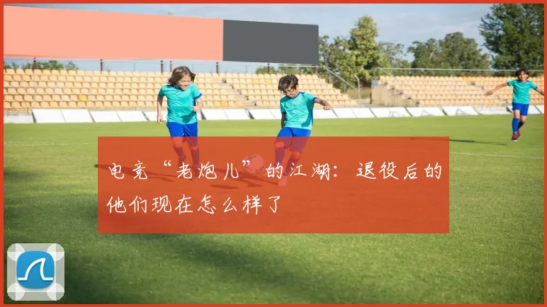 电竞“老炮儿”的江湖：退役后的他们现在怎么样了