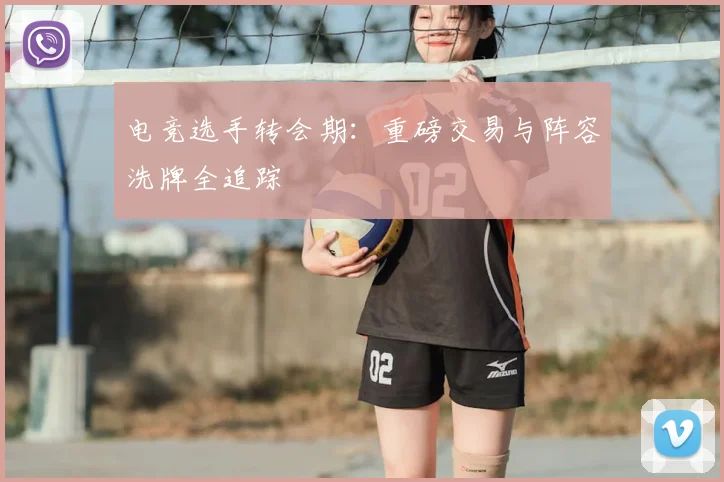 电竞选手转会期:重磅交易与阵容洗牌全追踪