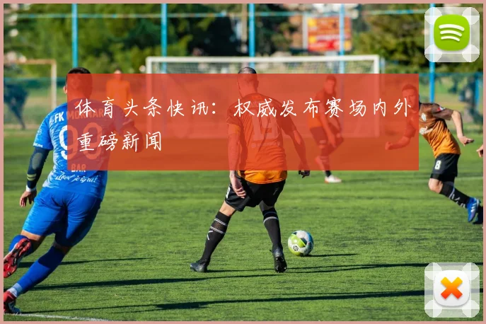 体育头条快讯：权威发布赛场内外重磅新闻