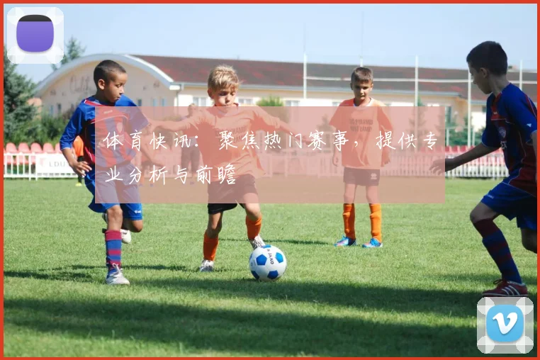 体育快讯：聚焦热门赛事，提供专业分析与前瞻