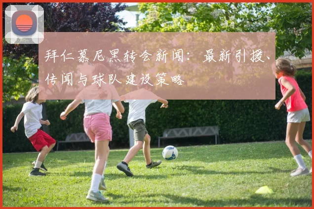 拜仁慕尼黑转会新闻:最新引援、传闻与球队建设策略
