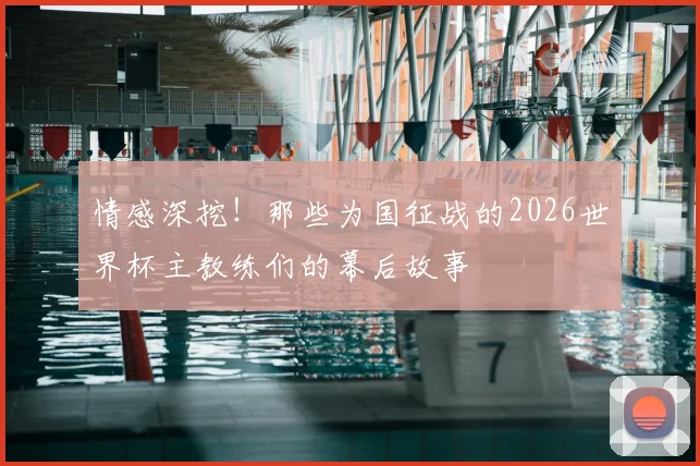 情感深挖!那些为国征战的2026世界杯主教练们的幕后故事