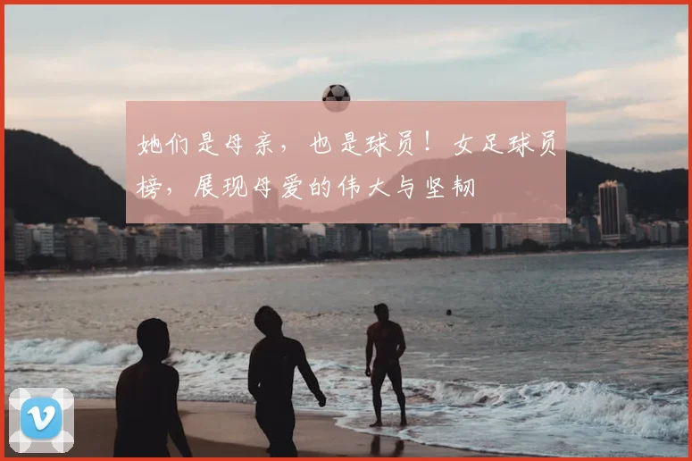 她们是母亲,也是球员!女足球员榜,展现母爱的伟大与坚韧