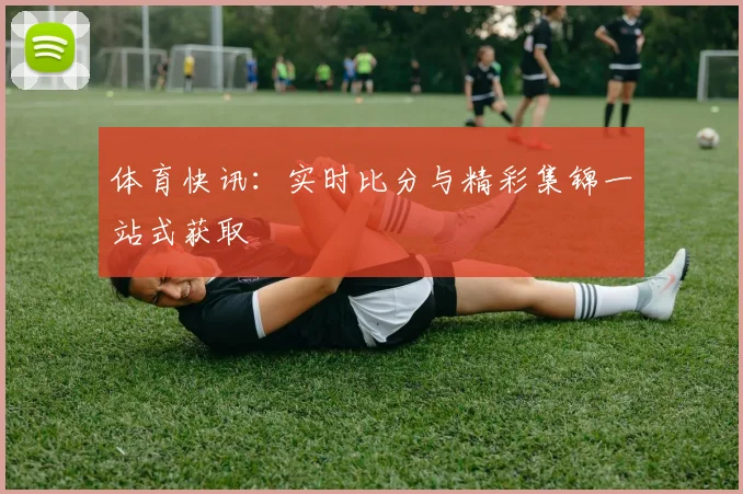 体育快讯：实时比分与精彩集锦一站式获取