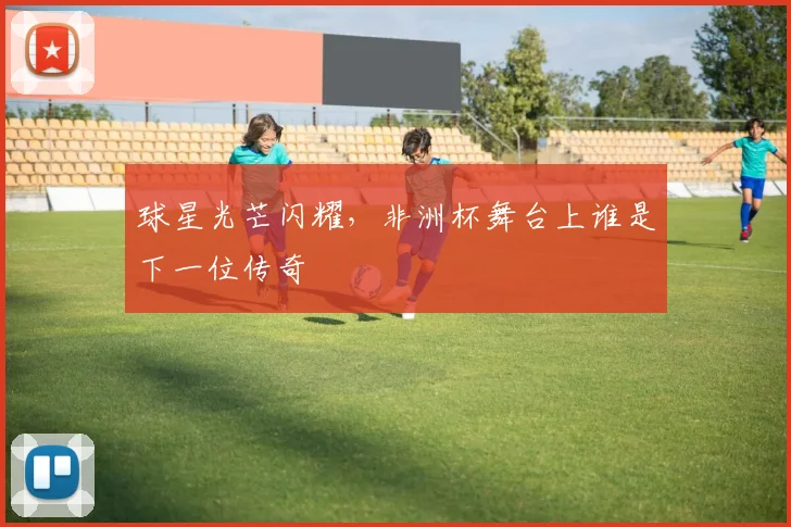 球星光芒闪耀，非洲杯舞台上谁是下一位传奇