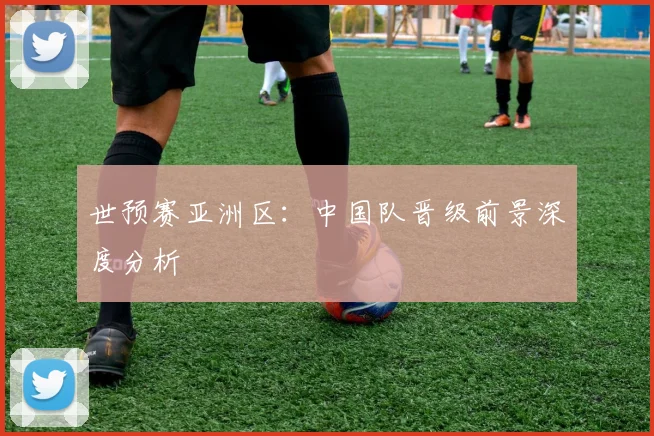 世预赛亚洲区：中国队晋级前景深度分析