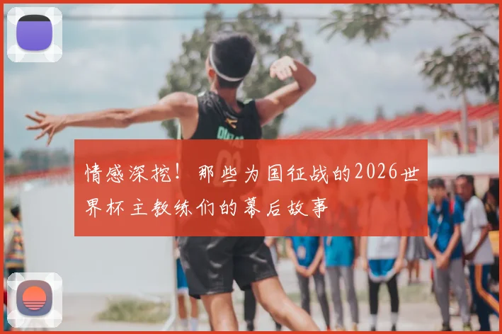 情感深挖!那些为国征战的2026世界杯主教练们的幕后故事