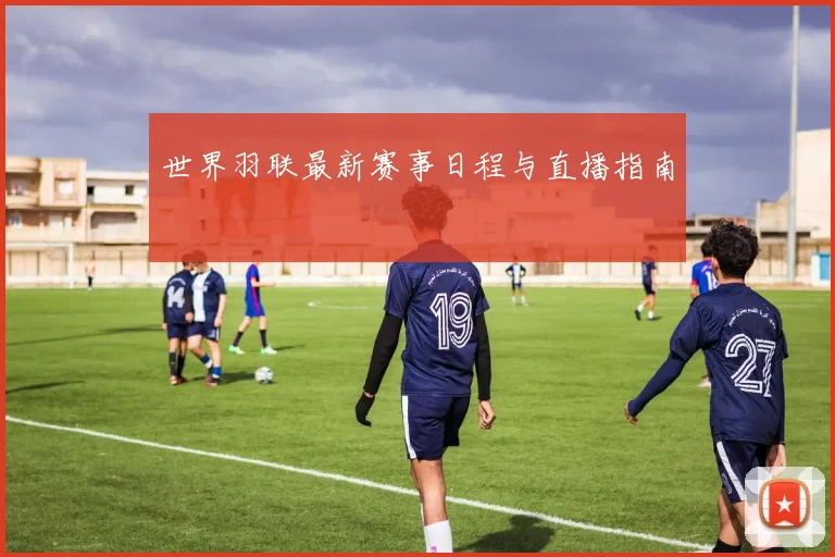 世界羽联最新赛事日程与直播指南