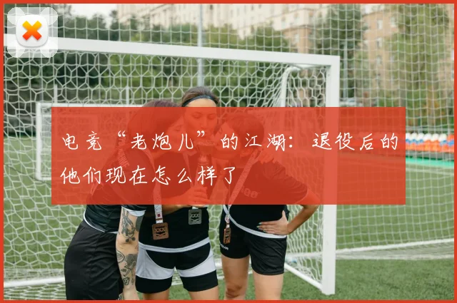 电竞“老炮儿”的江湖:退役后的他们现在怎么样了