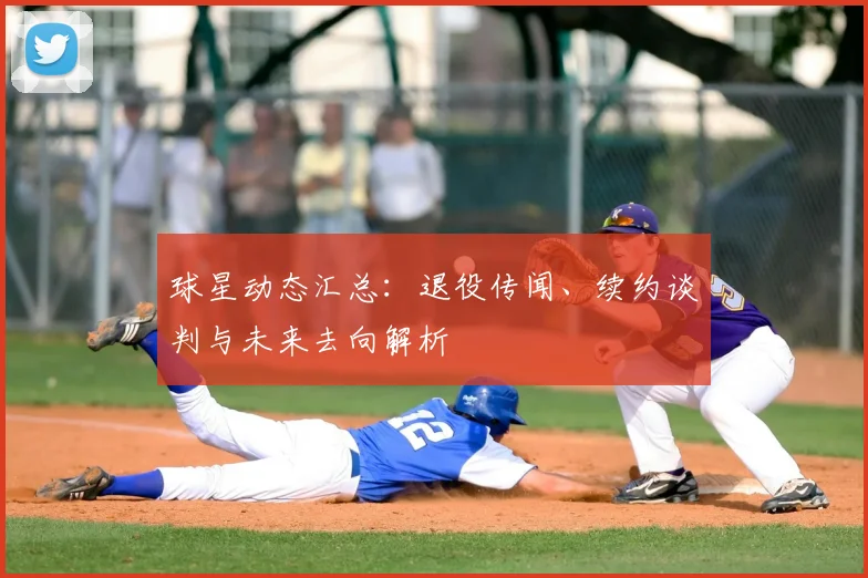 球星动态汇总:退役传闻、续约谈判与未来去向解析