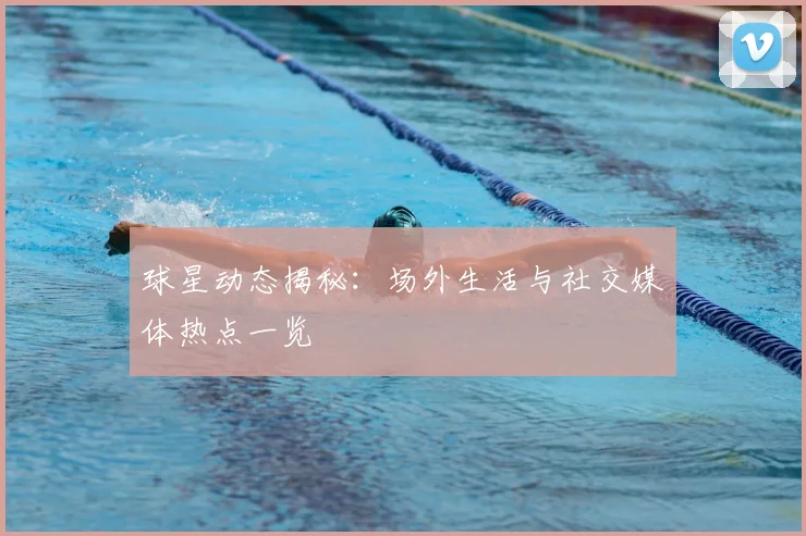 球星动态揭秘:场外生活与社交媒体热点一览