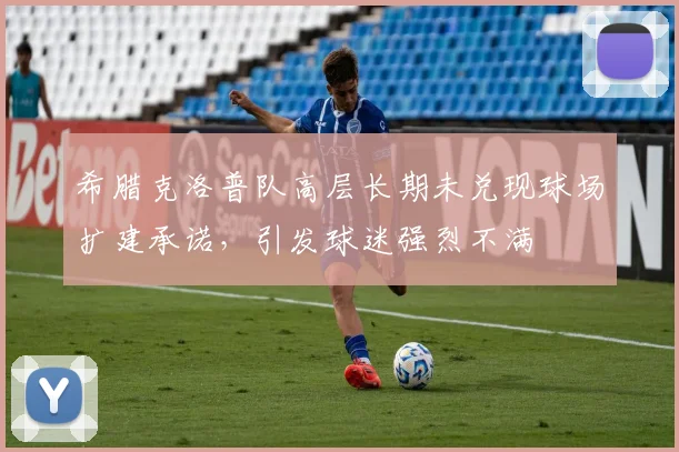 希腊克洛普队高层长期未兑现球场扩建承诺,引发球迷强烈不满
